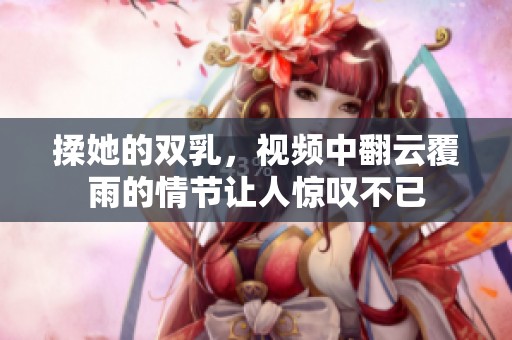 揉她的双乳，视频中翻云覆雨的情节让人惊叹不已