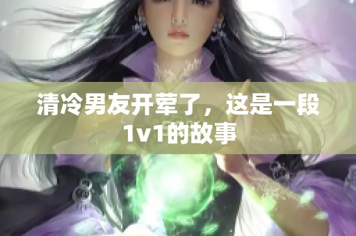 清冷男友开荤了，这是一段1v1的故事