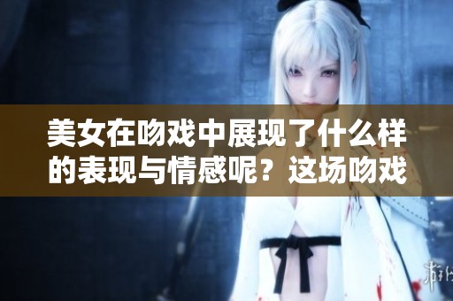 美女在吻戏中展现了什么样的表现与情感呢？这场吻戏带来了怎样的震撼？
