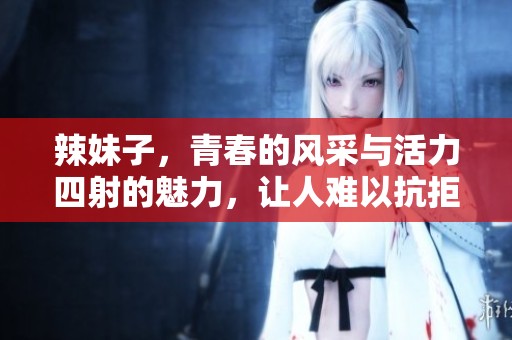 辣妹子，青春的风采与活力四射的魅力，让人难以抗拒