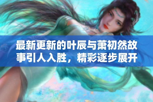 最新更新的叶辰与萧初然故事引人入胜，精彩逐步展开不容错过