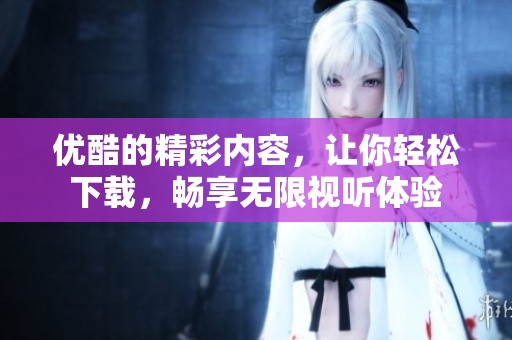 优酷的精彩内容，让你轻松下载，畅享无限视听体验