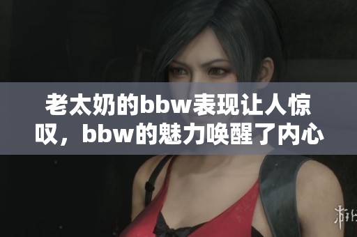 老太奶的bbw表现让人惊叹，bbw的魅力唤醒了内心深处的感受