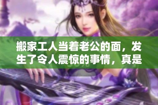 搬家工人当着老公的面，发生了令人震惊的事情，真是让人意想不到！