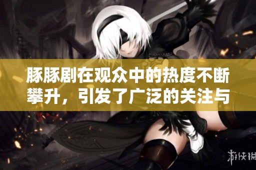 豚豚剧在观众中的热度不断攀升，引发了广泛的关注与讨论