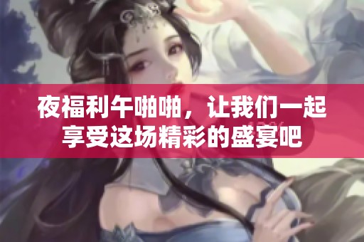 夜福利午啪啪，让我们一起享受这场精彩的盛宴吧