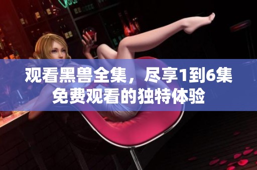 观看黑兽全集，尽享1到6集免费观看的独特体验