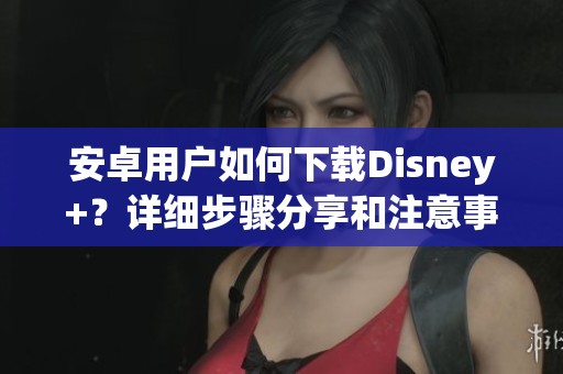 安卓用户如何下载Disney+？详细步骤分享和注意事项解析
