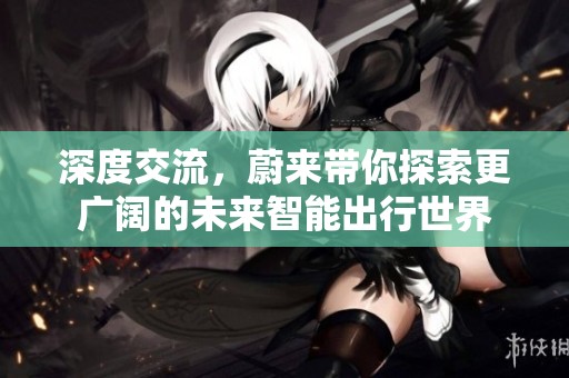 深度交流，蔚来带你探索更广阔的未来智能出行世界