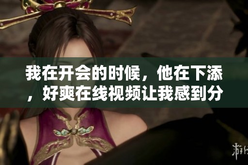 我在开会的时候，他在下添，好爽在线视频让我感到分外惊艳