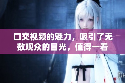 口交视频的魅力，吸引了无数观众的目光，值得一看