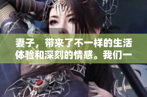 妻子，带来了不一样的生活体验和深刻的情感。我们一起在这段旅程中，探索彼此的真实。