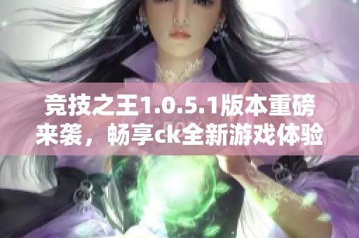 竞技之王1.0.5.1版本重磅来袭，畅享ck全新游戏体验！