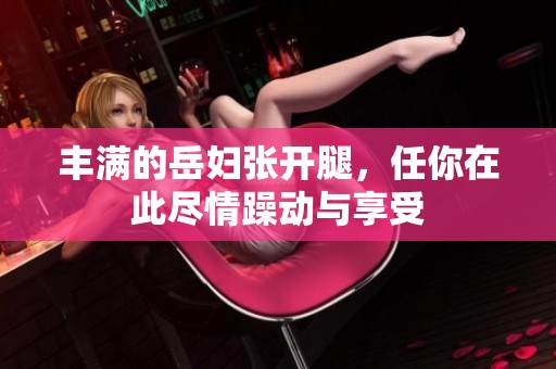 丰满的岳妇张开腿，任你在此尽情躁动与享受