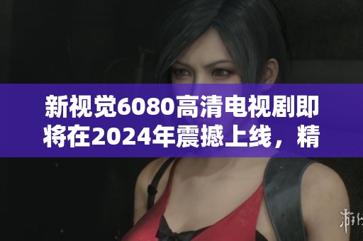 新视觉6080高清电视剧即将在2024年震撼上线，精彩剧集不容错过！