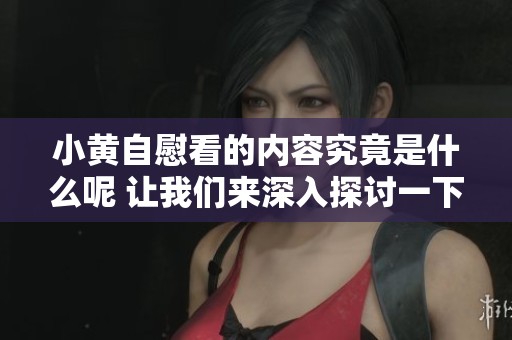 小黄自慰看的内容究竟是什么呢 让我们来深入探讨一下这个话题吧
