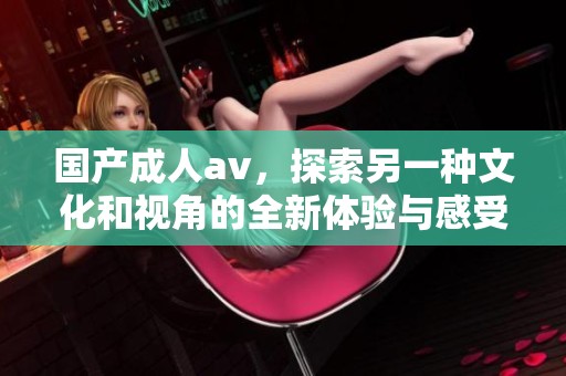 国产****，探索另一种文化和视角的全新体验与感受