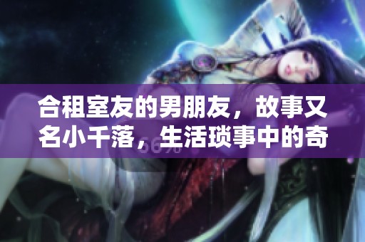 合租室友的男朋友，故事又名小千落，生活琐事中的奇妙情缘