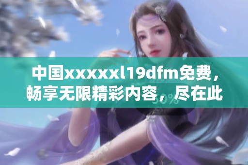 中国xxxxxl19dfm免费，畅享无限精彩内容，尽在此处等你探索！