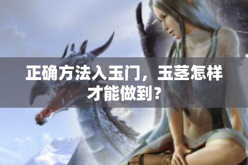 正确方法入玉门，玉茎怎样才能做到？