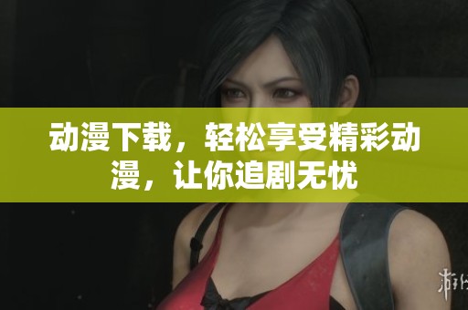 动漫下载，轻松享受精彩动漫，让你追剧无忧