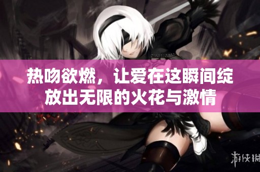 热吻欲燃，让爱在这瞬间绽放出无限的火花与激情
