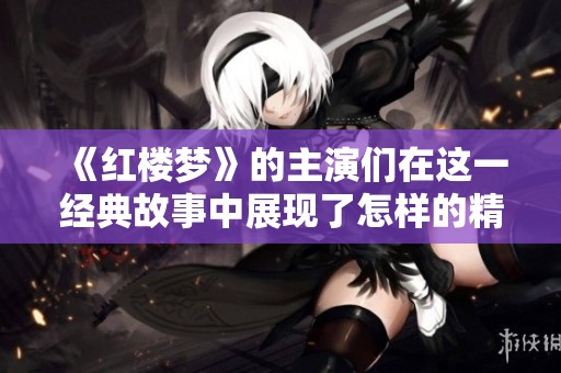 《红楼梦》的主演们在这一经典故事中展现了怎样的精彩表演与角色魅力呢
