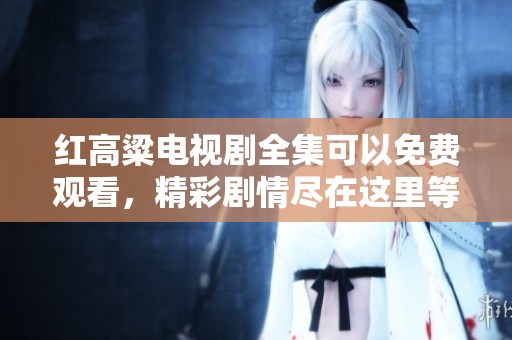 红高粱电视剧全集可以免费观看，精彩剧情尽在这里等你来观看