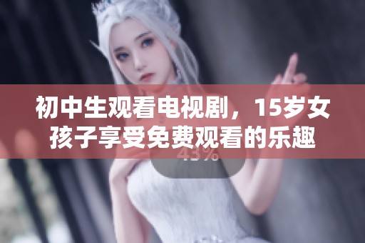 初中生观看电视剧，15岁女孩子享受免费观看的乐趣