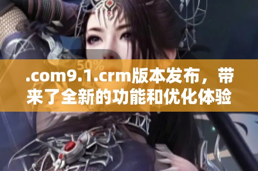.com9.1.crm版本发布，带来了全新的功能和优化体验