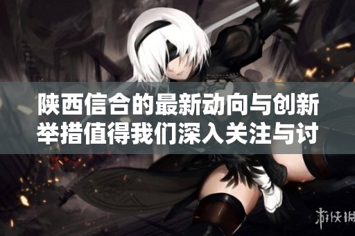 陕西信合的最新动向与创新举措值得我们深入关注与讨论