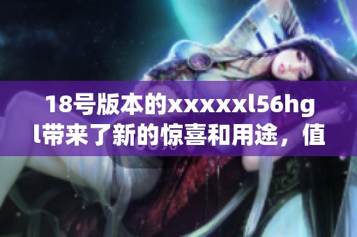 18号版本的xxxxxl56hgl带来了新的惊喜和用途，值得大家关注和探索。