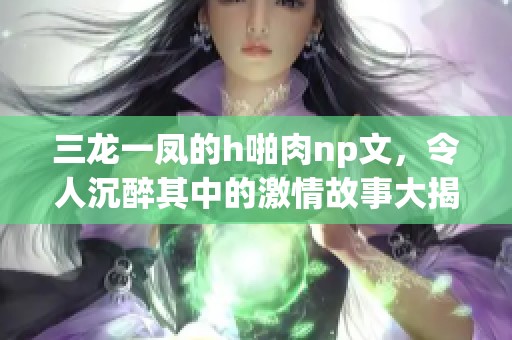 三龙一凤的h啪肉np文，令人沉醉其中的激情故事大揭秘