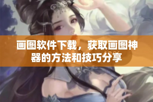 画图软件下载，获取画图神器的方法和技巧分享