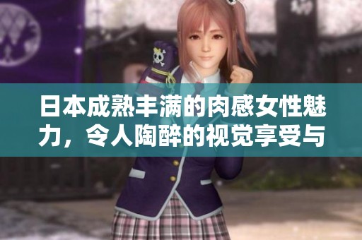 日本成熟丰满的肉感女性魅力，令人陶醉的视觉享受与心灵震撼