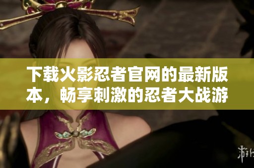 下载火影忍者官网的最新版本，畅享刺激的忍者大战游戏体验