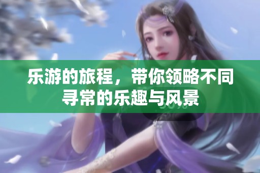 乐游的旅程，带你领略不同寻常的乐趣与风景