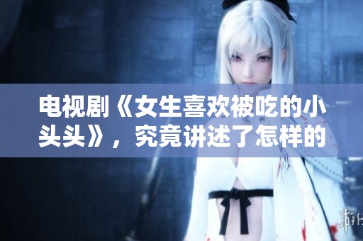 电视剧《女生喜欢被吃的小头头》，究竟讲述了怎样的故事呢？