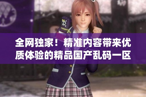 全网独家！精准内容带来优质体验的精品国产乱码一区二区三区app新版本上线。