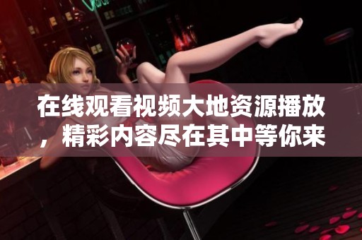 在线观看视频大地资源播放，精彩内容尽在其中等你来探索！