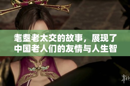 耄耋老太交的故事，展现了中国老人们的友情与人生智慧