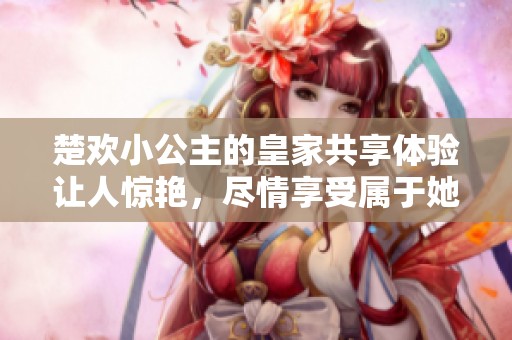 楚欢小公主的皇家共享体验让人惊艳，尽情享受属于她的奇妙时光