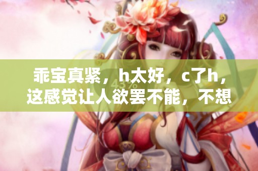 乖宝真紧，h太好，c了h，这感觉让人欲罢不能，不想停下来。