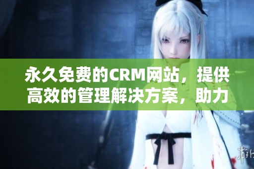 永久免费的CRM网站，提供高效的管理解决方案，助力企业更好发展