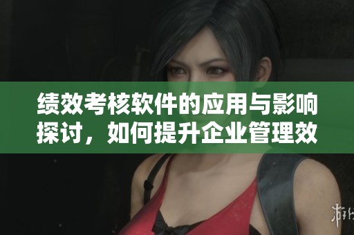 绩效考核软件的应用与影响探讨，如何提升企业管理效率