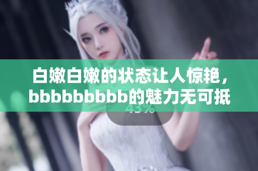 白嫩白嫩的状态让人惊艳，bbbbbbbbb的魅力无可抵挡