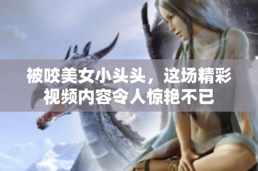 被咬美女小头头，这场精彩视频内容令人惊艳不已