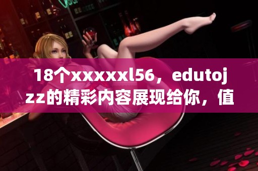 18个xxxxxl56，edutojzz的精彩内容展现给你，值得一看！