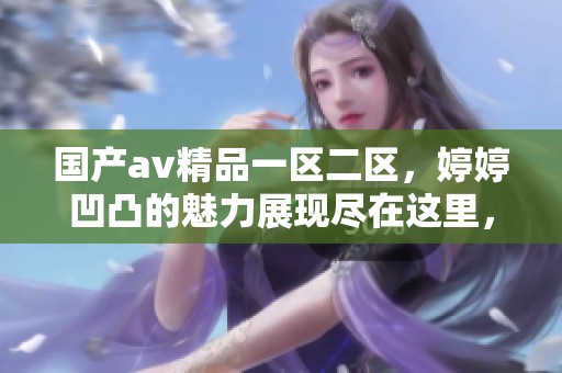 国产**精品一区二区，**凹凸的魅力展现尽在这里，欢迎欣赏更多精彩内容