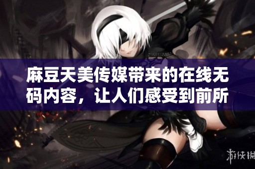 麻豆天美传媒带来的在线**内容，让人们感受到前所未有的视听盛宴